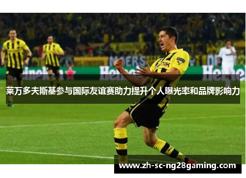 莱万多夫斯基参与国际友谊赛助力提升个人曝光率和品牌影响力