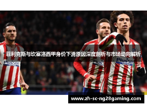 菲利克斯与坎塞洛西甲身价下滑原因深度剖析与市场动向解析 菲利克斯与坎塞洛西甲身价下滑原因深度剖析与市场动向解析
