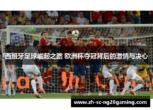 西班牙足球崛起之路 欧洲杯夺冠背后的激情与决心 西班牙足球崛起之路 欧洲杯夺冠背后的激情与决心