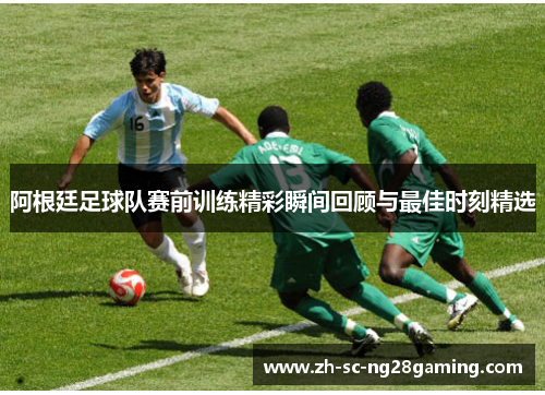 阿根廷足球队赛前训练精彩瞬间回顾与最佳时刻精选