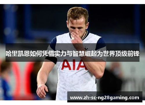 哈里凯恩如何凭借实力与智慧崛起为世界顶级前锋 哈里凯恩如何凭借实力与智慧崛起为世界顶级前锋