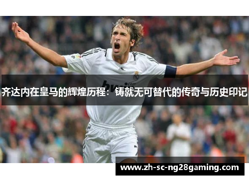 齐达内在皇马的辉煌历程:铸就无可替代的传奇与历史印记 齐达内在皇马的辉煌历程:铸就无可替代的传奇与历史印记